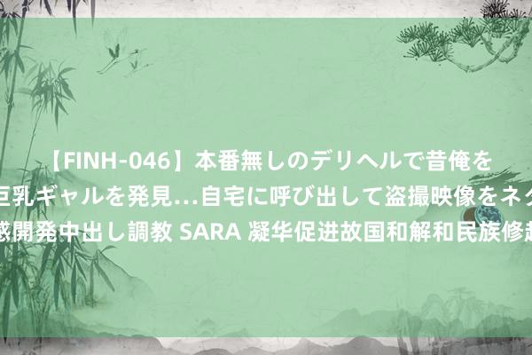 【FINH-046】本番無しのデリヘルで昔俺をバカにしていた同級生の巨乳ギャルを発見…自宅に呼び出して盗撮映像をネタに本番を強要し性感開発中出し調教 SARA 凝华促进故国和解和民族修起的磅礴力量——2024年全球华裔华东谈主促进中国和温存解大会综述