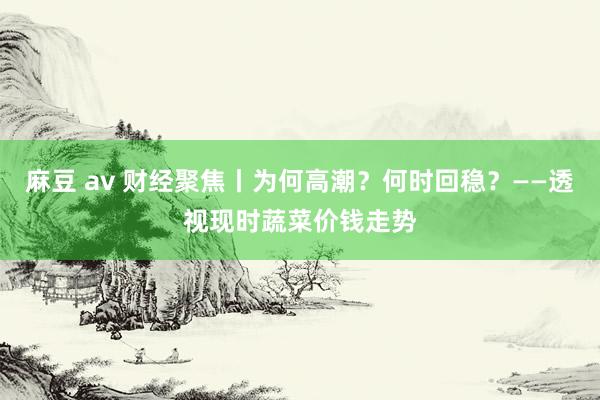 麻豆 av 财经聚焦丨为何高潮？何时回稳？——透视现时蔬菜价钱走势