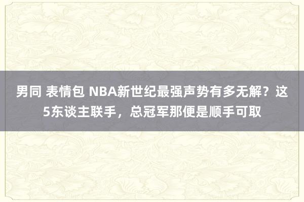 男同 表情包 NBA新世纪最强声势有多无解？这5东谈主联手，总冠军那便是顺手可取