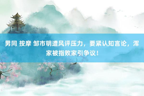 男同 按摩 邹市明遭风评压力，要紧认知言论，浑家被指败家引争议！