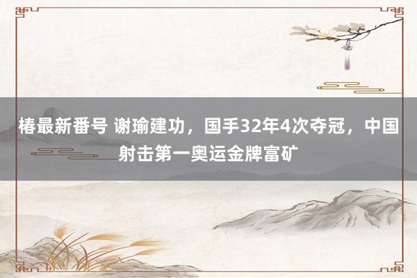 椿最新番号 谢瑜建功，国手32年4次夺冠，中国射击第一奥运金牌富矿