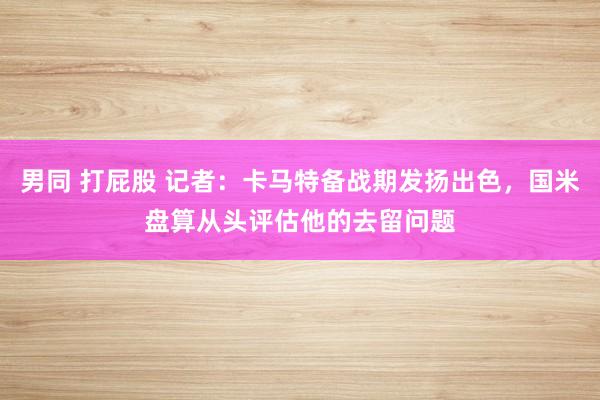 男同 打屁股 记者：卡马特备战期发扬出色，国米盘算从头评估他的去留问题