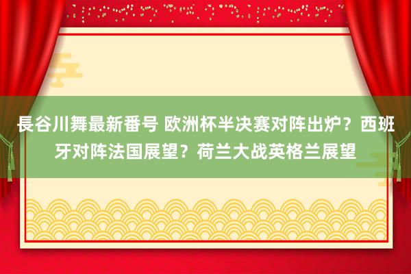 長谷川舞最新番号 欧洲杯半决赛对阵出炉？西班牙对阵法国展望？荷兰大战英格兰展望