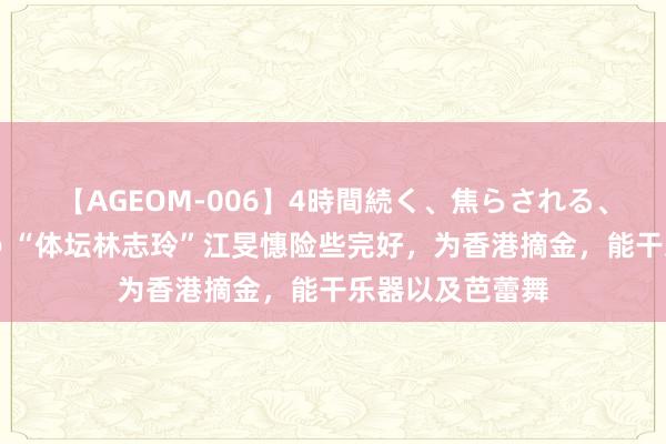 【AGEOM-006】4時間続く、焦らされる、すごい亀頭攻め “体坛林志玲”江旻憓险些完好，为香港摘金，能干乐器以及芭蕾舞