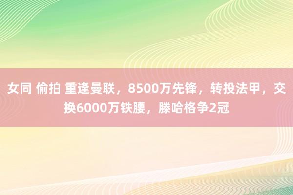 女同 偷拍 重逢曼联，8500万先锋，转投法甲，交换6000万铁腰，滕哈格争2冠