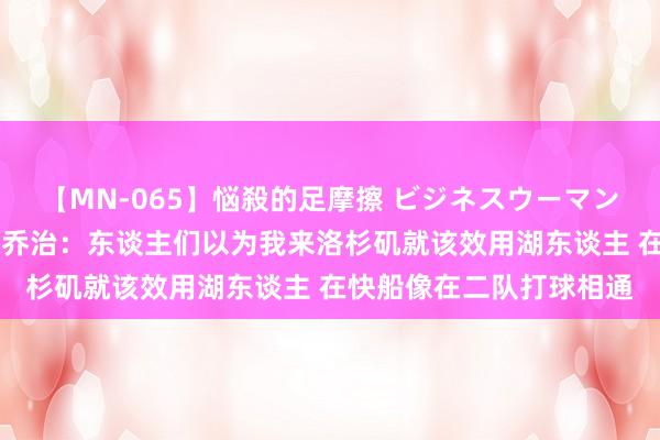 【MN-065】悩殺的足摩擦 ビジネスウーマンの淫らなフットワーク 乔治：东谈主们以为我来洛杉矶就该效用湖东谈主 在快船像在二队打球相通