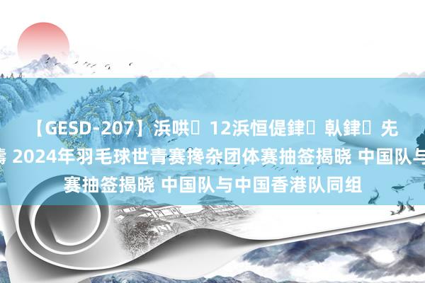 【GESD-207】浜哄12浜恒偍銉倝銉兂銉€銉笺儵銉炽儔 2024年羽毛球世青赛搀杂团体赛抽签揭晓 中国队与中国香港队同组