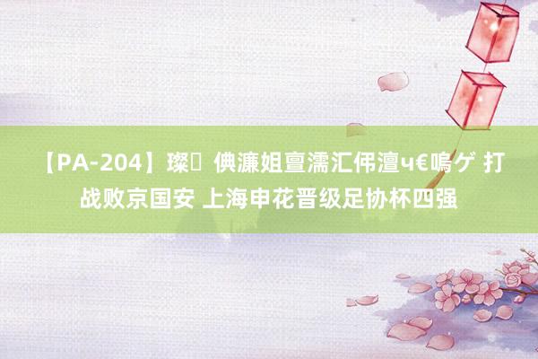 【PA-204】璨倎濂姐亶濡汇伄澶ч€嗚ゲ 打战败京国安 上海申花晋级足协杯四强