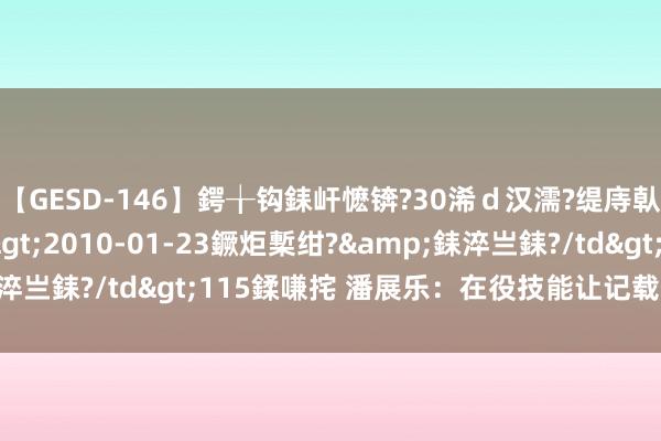 【GESD-146】鍔╁钩銇屽懡锛?30浠ｄ汉濡?缇庤倝銈傝笂銈?3浜?/a>2010-01-23鐝炬槧绀?&銇淬亗銇?/td>115鍒嗛挓 潘展乐：在役技能让记载保握得更久