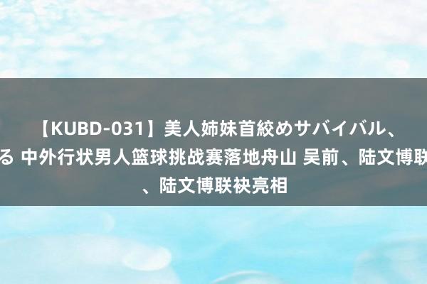 【KUBD-031】美人姉妹首絞めサバイバル、私生きる 中外行状男人篮球挑战赛落地舟山 吴前、陆文博联袂亮相