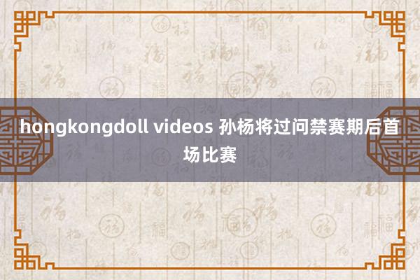 hongkongdoll videos 孙杨将过问禁赛期后首场比赛