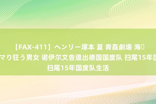 【FAX-411】ヘンリー塚本 夏 青姦劇場 海・山・川 ハマり狂う男女 诺伊尔文告退出德国国度队 扫尾15年国度队生活