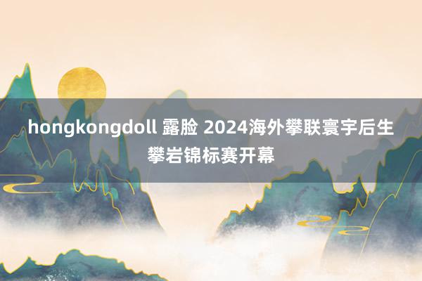 hongkongdoll 露脸 2024海外攀联寰宇后生攀岩锦标赛开幕