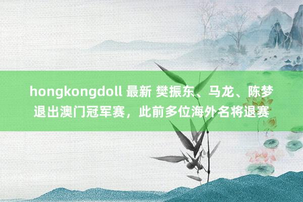 hongkongdoll 最新 樊振东、马龙、陈梦退出澳门冠军赛，此前多位海外名将退赛