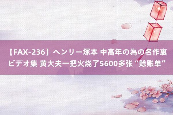 【FAX-236】ヘンリー塚本 中高年の為の名作裏ビデオ集 黄大夫一把火烧了5600多张“赊账单”