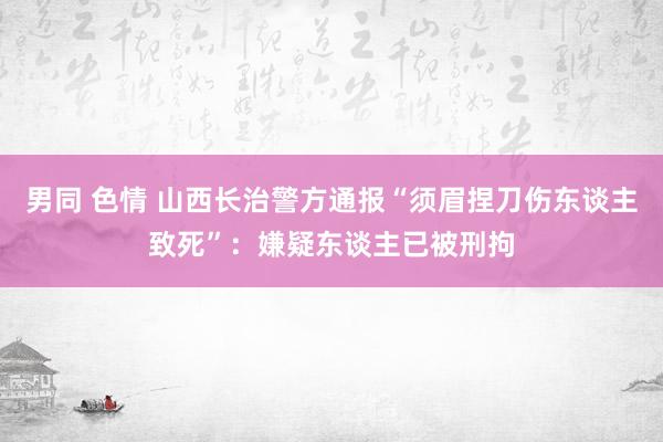 男同 色情 山西长治警方通报“须眉捏刀伤东谈主致死”：嫌疑东谈主已被刑拘