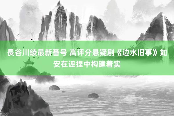 長谷川綾最新番号 高评分悬疑剧《边水旧事》如安在诬捏中构建着实