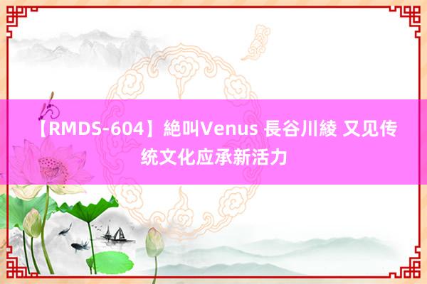 【RMDS-604】絶叫Venus 長谷川綾 又见传统文化应承新活力