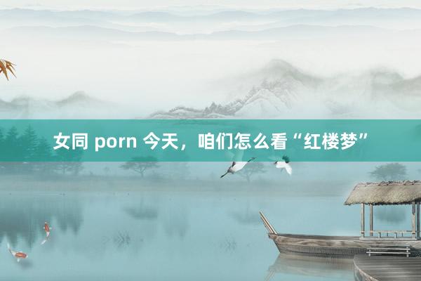 女同 porn 今天，咱们怎么看“红楼梦”