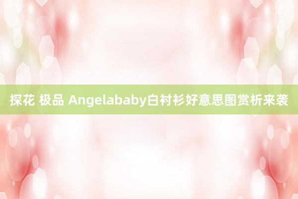 探花 极品 Angelababy白衬衫好意思图赏析来袭