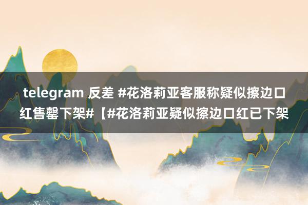 telegram 反差 #花洛莉亚客服称疑似擦边口红售罄下架#【#花洛莉亚疑似擦边口红已下架