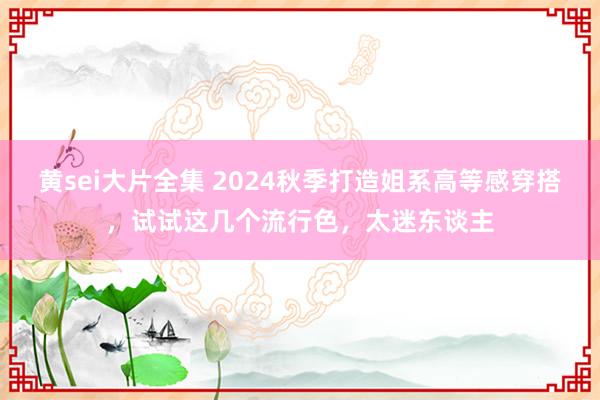 黄sei大片全集 2024秋季打造姐系高等感穿搭，试试这几个流行色，太迷东谈主