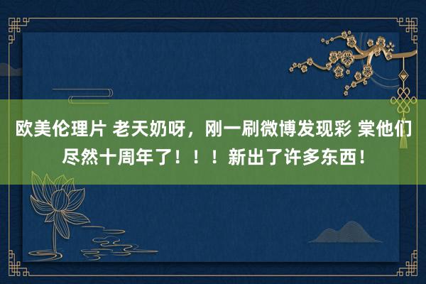 欧美伦理片 老天奶呀，刚一刷微博发现彩 棠他们尽然十周年了！！！新出了许多东西！