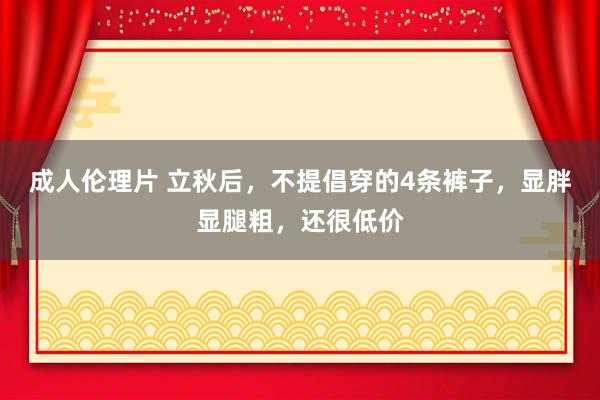 成人伦理片 立秋后，不提倡穿的4条裤子，显胖显腿粗，还很低价