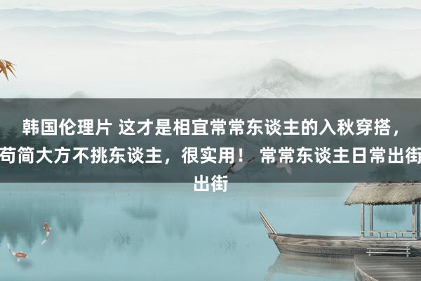 韩国伦理片 这才是相宜常常东谈主的入秋穿搭，苟简大方不挑东谈主，很实用！ 常常东谈主日常出街