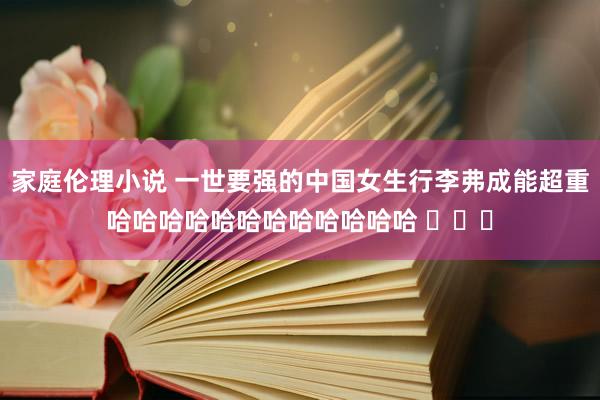 家庭伦理小说 一世要强的中国女生行李弗成能超重哈哈哈哈哈哈哈哈哈哈哈哈 ​​​