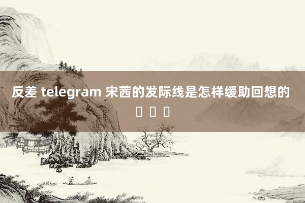 反差 telegram 宋茜的发际线是怎样缓助回想的 ​​​