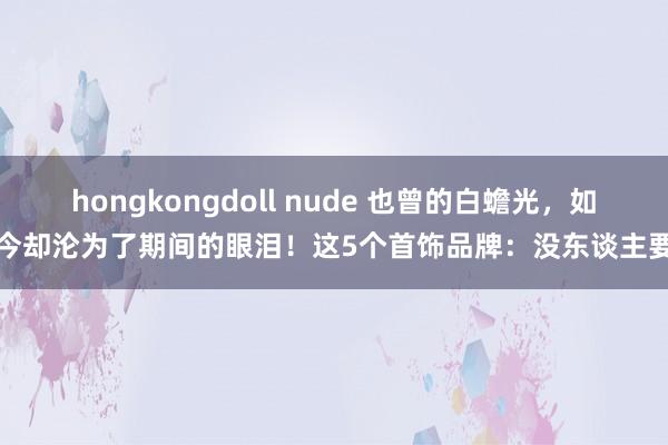 hongkongdoll nude 也曾的白蟾光，如今却沦为了期间的眼泪！这5个首饰品牌：没东谈主要