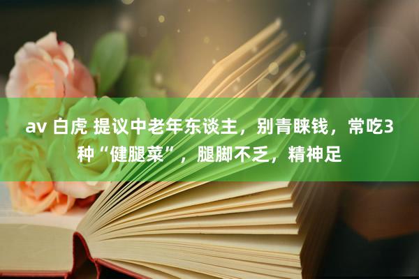 av 白虎 提议中老年东谈主，别青睐钱，常吃3种“健腿菜”，腿脚不乏，精神足