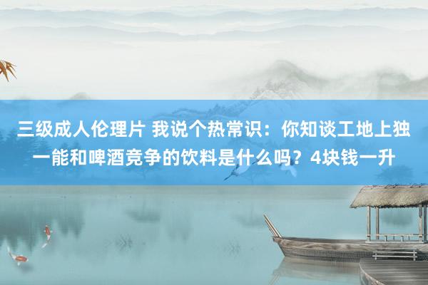 三级成人伦理片 我说个热常识：你知谈工地上独一能和啤酒竞争的饮料是什么吗？4块钱一升