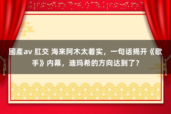 國產av 肛交 海来阿木太着实，一句话揭开《歌手》内幕，迪玛希的方向达到了？