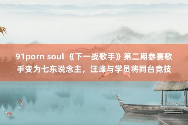 91porn soul 《下一战歌手》第二期参赛歌手变为七东说念主，汪峰与学员将同台竞技