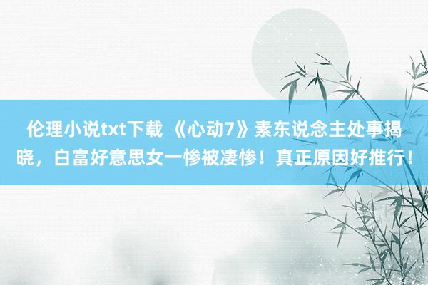 伦理小说txt下载 《心动7》素东说念主处事揭晓，白富好意思女一惨被凄惨！真正原因好推行！