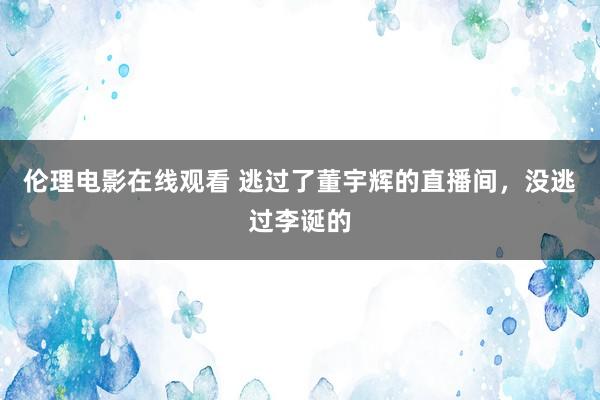 伦理电影在线观看 逃过了董宇辉的直播间，没逃过李诞的