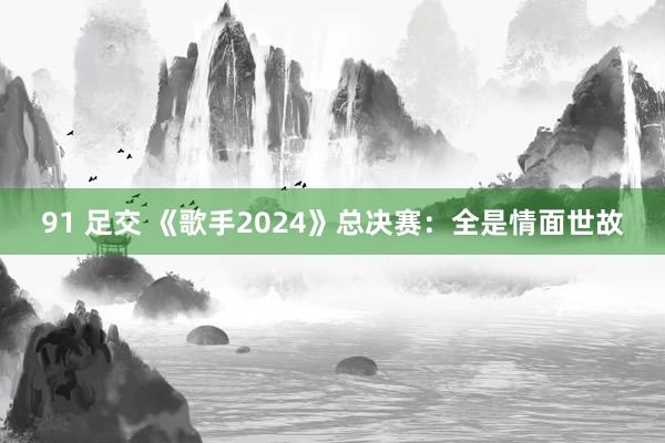 91 足交 《歌手2024》总决赛：全是情面世故