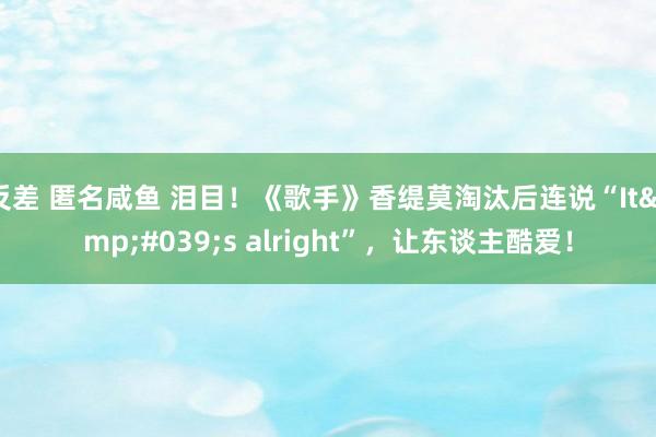 反差 匿名咸鱼 泪目！《歌手》香缇莫淘汰后连说“It&#039;s alright”，让东谈主酷爱！