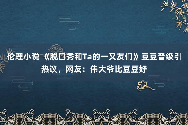 伦理小说 《脱口秀和Ta的一又友们》豆豆晋级引热议，网友：伟大爷比豆豆好