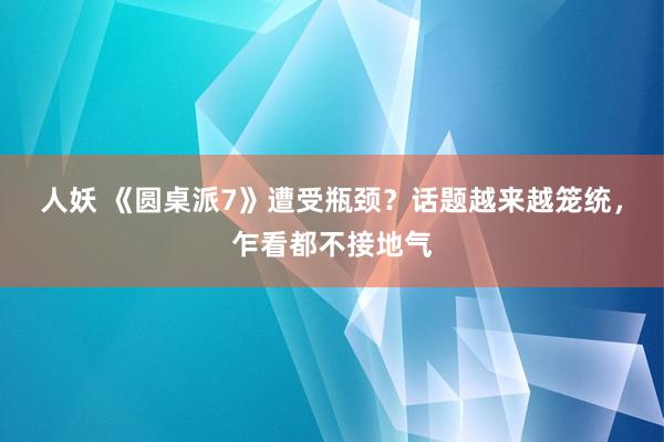 人妖 《圆桌派7》遭受瓶颈？话题越来越笼统，乍看都不接地气