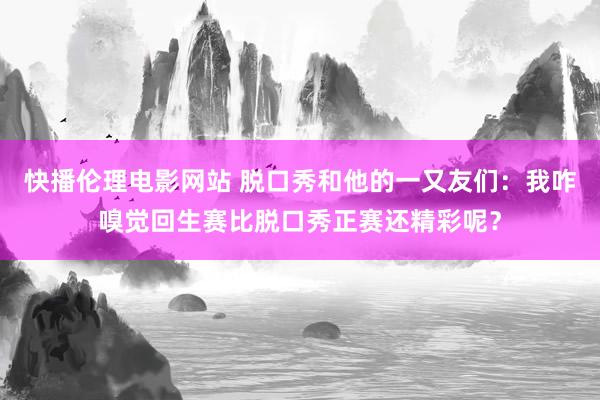 快播伦理电影网站 脱口秀和他的一又友们：我咋嗅觉回生赛比脱口秀正赛还精彩呢？