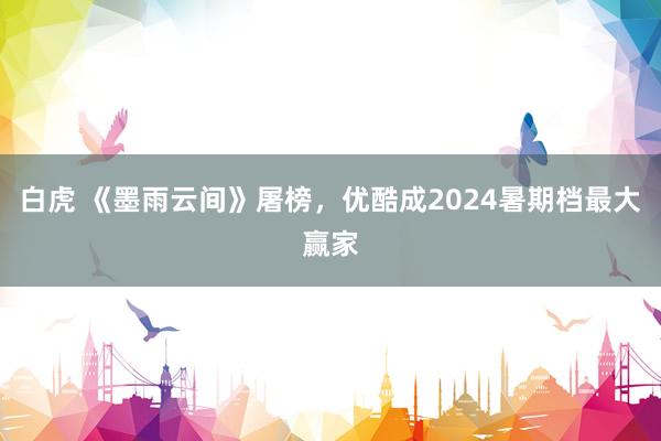 白虎 《墨雨云间》屠榜，优酷成2024暑期档最大赢家