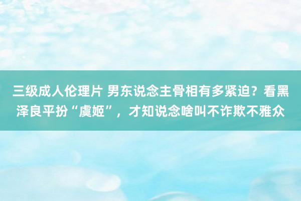 三级成人伦理片 男东说念主骨相有多紧迫？看黑泽良平扮“虞姬”，才知说念啥叫不诈欺不雅众