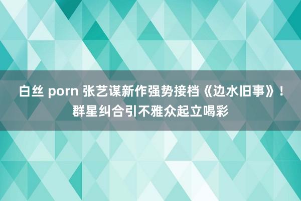 白丝 porn 张艺谋新作强势接档《边水旧事》！群星纠合引不雅众起立喝彩