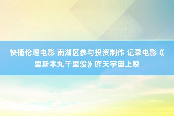 快播伦理电影 南湖区参与投资制作 记录电影《里斯本丸千里没》昨天宇宙上映