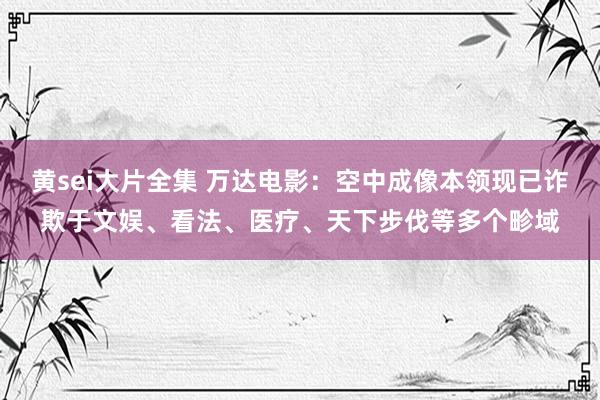 黄sei大片全集 万达电影：空中成像本领现已诈欺于文娱、看法、医疗、天下步伐等多个畛域