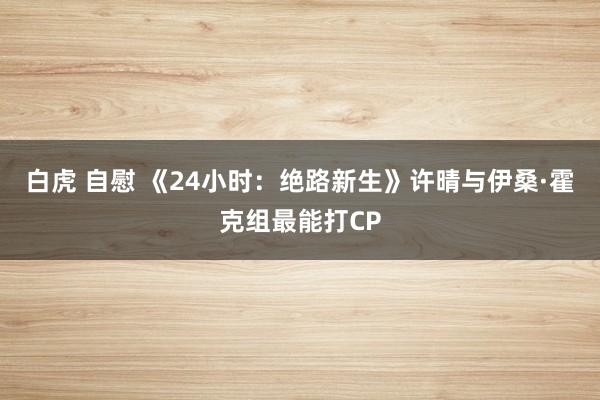 白虎 自慰 《24小时：绝路新生》许晴与伊桑·霍克组最能打CP