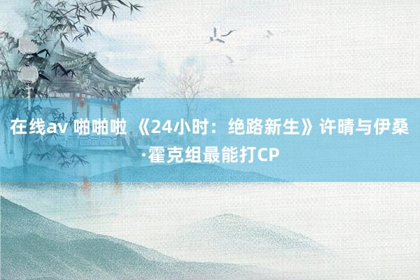 在线av 啪啪啦 《24小时：绝路新生》许晴与伊桑·霍克组最能打CP